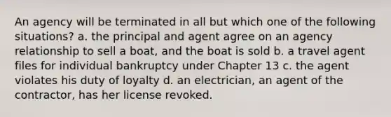 An agency will be terminated in all but which one of the following situations? a. the principal and agent agree on an agency relationship to sell a boat, and the boat is sold b. a travel agent files for individual bankruptcy under Chapter 13 c. the agent violates his duty of loyalty d. an electrician, an agent of the contractor, has her license revoked.