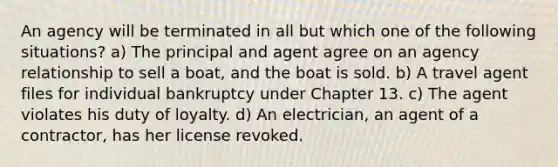 An agency will be terminated in all but which one of the following situations? a) The principal and agent agree on an agency relationship to sell a boat, and the boat is sold. b) A travel agent files for individual bankruptcy under Chapter 13. c) The agent violates his duty of loyalty. d) An electrician, an agent of a contractor, has her license revoked.