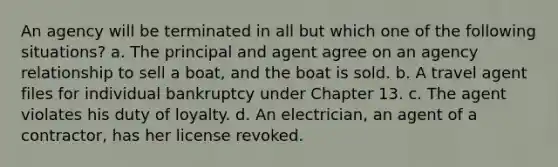 An agency will be terminated in all but which one of the following situations? a. The principal and agent agree on an agency relationship to sell a boat, and the boat is sold. b. A travel agent files for individual bankruptcy under Chapter 13. c. The agent violates his duty of loyalty. d. An electrician, an agent of a contractor, has her license revoked.