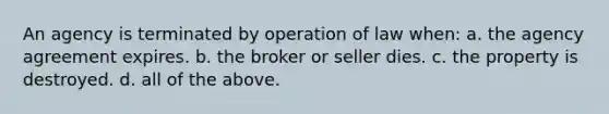 An agency is terminated by operation of law when: a. the agency agreement expires. b. the broker or seller dies. c. the property is destroyed. d. all of the above.