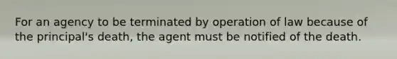 For an agency to be terminated by operation of law because of the principal's death, the agent must be notified of the death.