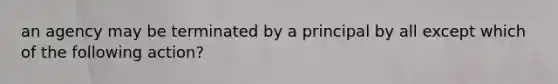 an agency may be terminated by a principal by all except which of the following action?