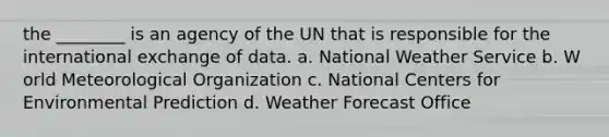 the ________ is an agency of the UN that is responsible for the international exchange of data. a. N​ational Weather Service b. W​orld Meteorological Organization c. N​ational Centers for Environmental Prediction d. W​eather Forecast Office