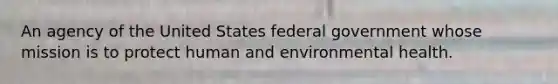 An agency of the United States federal government whose mission is to protect human and environmental health.