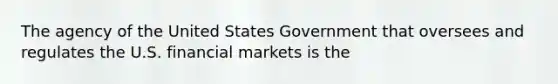 The agency of the United States Government that oversees and regulates the U.S. financial markets is the