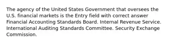 The agency of the United States Government that oversees the U.S. financial markets is the Entry field with correct answer Financial Accounting Standards Board. Internal Revenue Service. International Auditing Standards Committee. Security Exchange Commission.