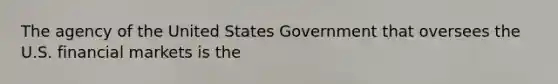 The agency of the United States Government that oversees the U.S. financial markets is the