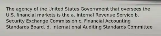 The agency of the United States Government that oversees the U.S. financial markets is the a. Internal Revenue Service b. Security Exchange Commission c. Financial Accounting Standards Board. d. International Auditing Standards Committee