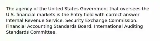 The agency of the United States Government that oversees the U.S. financial markets is the Entry field with correct answer Internal Revenue Service. Security Exchange Commission. Financial Accounting Standards Board. International Auditing Standards Committee.