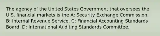 The agency of the United States Government that oversees the U.S. financial markets is the A: Security Exchange Commission. B: Internal Revenue Service. C: Financial Accounting Standards Board. D: International Auditing Standards Committee.