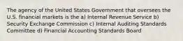 The agency of the United States Government that oversees the U.S. financial markets is the a) Internal Revenue Service b) Security Exchange Commission c) Internal Auditing Standards Committee d) Financial Accounting Standards Board