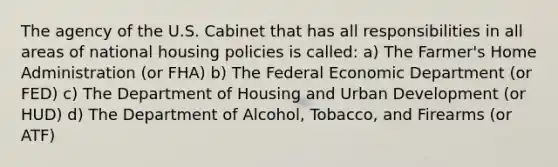 The agency of the U.S. Cabinet that has all responsibilities in all areas of national housing policies is called: a) The Farmer's Home Administration (or FHA) b) The Federal Economic Department (or FED) c) The Department of Housing and Urban Development (or HUD) d) The Department of Alcohol, Tobacco, and Firearms (or ATF)