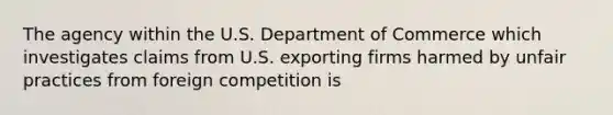 The agency within the U.S. Department of Commerce which investigates claims from U.S. exporting firms harmed by unfair practices from foreign competition is