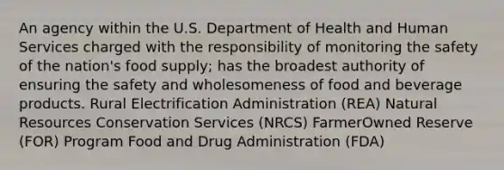 An agency within the U.S. Department of Health and Human Services charged with the responsibility of monitoring the safety of the nation's food supply; has the broadest authority of ensuring the safety and wholesomeness of food and beverage products. Rural Electrification Administration (REA) <a href='https://www.questionai.com/knowledge/k6l1d2KrZr-natural-resources' class='anchor-knowledge'>natural resources</a> Conservation Services (NRCS) FarmerOwned Reserve (FOR) Program Food and Drug Administration (FDA)