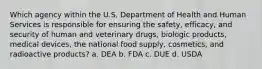 Which agency within the U.S. Department of Health and Human Services is responsible for ensuring the safety, efficacy, and security of human and veterinary drugs, biologic products, medical devices, the national food supply, cosmetics, and radioactive products? a. DEA b. FDA c. DUE d. USDA