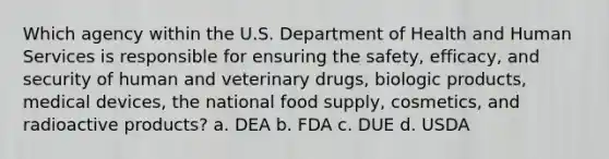 Which agency within the U.S. Department of Health and Human Services is responsible for ensuring the safety, efficacy, and security of human and veterinary drugs, biologic products, medical devices, the national food supply, cosmetics, and radioactive products? a. DEA b. FDA c. DUE d. USDA