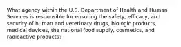 What agency within the U.S. Department of Health and Human Services is responsible for ensuring the safety, efficacy, and security of human and veterinary drugs, biologic products, medical devices, the national food supply, cosmetics, and radioactive products?