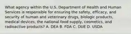 What agency within the U.S. Department of Health and Human Services is responsible for ensuring the safety, efficacy, and security of human and veterinary drugs, biologic products, medical devices, the national food supply, cosmetics, and radioactive products? A. DEA B. FDA C. DUE D. USDA