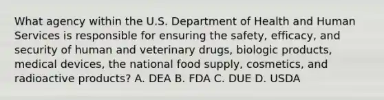 What agency within the U.S. Department of Health and Human Services is responsible for ensuring the safety, efficacy, and security of human and veterinary drugs, biologic products, medical devices, the national food supply, cosmetics, and radioactive products? A. DEA B. FDA C. DUE D. USDA