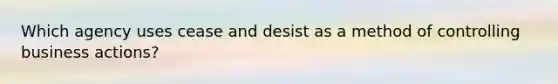 Which agency uses cease and desist as a method of controlling business actions?