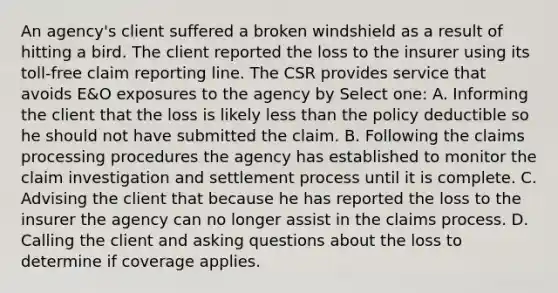 An agency's client suffered a broken windshield as a result of hitting a bird. The client reported the loss to the insurer using its toll-free claim reporting line. The CSR provides service that avoids E&O exposures to the agency by Select one: A. Informing the client that the loss is likely less than the policy deductible so he should not have submitted the claim. B. Following the claims processing procedures the agency has established to monitor the claim investigation and settlement process until it is complete. C. Advising the client that because he has reported the loss to the insurer the agency can no longer assist in the claims process. D. Calling the client and asking questions about the loss to determine if coverage applies.