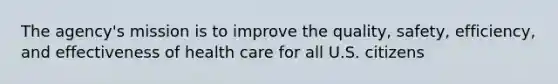 The agency's mission is to improve the quality, safety, efficiency, and effectiveness of health care for all U.S. citizens