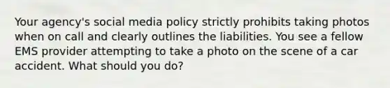 Your agency's social media policy strictly prohibits taking photos when on call and clearly outlines the liabilities. You see a fellow EMS provider attempting to take a photo on the scene of a car accident. What should you do?