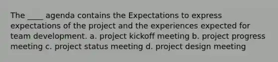 The ____ agenda contains the Expectations to express expectations of the project and the experiences expected for team development. a. project kickoff meeting b. project progress meeting c. project status meeting d. project design meeting