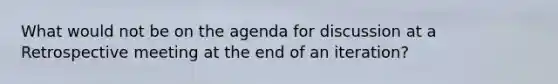 What would not be on the agenda for discussion at a Retrospective meeting at the end of an iteration?