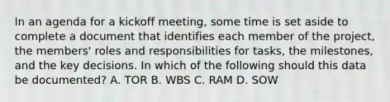 In an agenda for a kickoff meeting, some time is set aside to complete a document that identifies each member of the project, the members' roles and responsibilities for tasks, the milestones, and the key decisions. In which of the following should this data be documented? A. TOR B. WBS C. RAM D. SOW