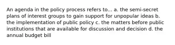 An agenda in the policy process refers to... a. the semi-secret plans of interest groups to gain support for unpopular ideas b. the implementation of public policy c. the matters before public institutions that are available for discussion and decision d. the annual budget bill