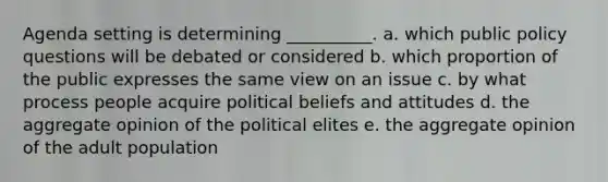 Agenda setting is determining __________. a. which public policy questions will be debated or considered b. which proportion of the public expresses the same view on an issue c. by what process people acquire political beliefs and attitudes d. the aggregate opinion of the political elites e. the aggregate opinion of the adult population