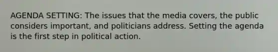 AGENDA SETTING: The issues that the media covers, the public considers important, and politicians address. Setting the agenda is the first step in political action.