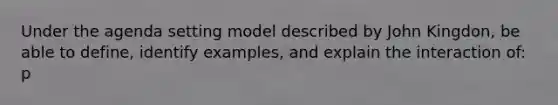 Under the agenda setting model described by John Kingdon, be able to define, identify examples, and explain the interaction of: p