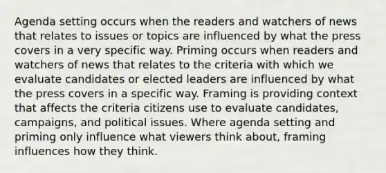 Agenda setting occurs when the readers and watchers of news that relates to issues or topics are influenced by what the press covers in a very specific way. Priming occurs when readers and watchers of news that relates to the criteria with which we evaluate candidates or elected leaders are influenced by what the press covers in a specific way. Framing is providing context that affects the criteria citizens use to evaluate candidates, campaigns, and political issues. Where agenda setting and priming only influence what viewers think about, framing influences how they think.