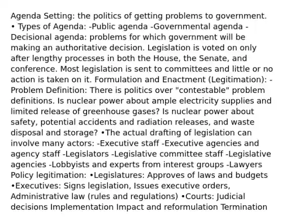 Agenda Setting: the politics of getting problems to government. • Types of Agenda: -Public agenda -Governmental agenda -Decisional agenda: problems for which government will be making an authoritative decision. Legislation is voted on only after lengthy processes in both the House, the Senate, and conference. Most legislation is sent to committees and little or no action is taken on it. Formulation and Enactment (Legitimation): -Problem Definition: There is politics over "contestable" problem definitions. Is nuclear power about ample electricity supplies and limited release of greenhouse gases? Is nuclear power about safety, potential accidents and radiation releases, and waste disposal and storage? •The actual drafting of legislation can involve many actors: -Executive staff -Executive agencies and agency staff -Legislators -Legislative committee staff -Legislative agencies -Lobbyists and experts from interest groups -Lawyers Policy legitimation: •Legislatures: Approves of laws and budgets •Executives: Signs legislation, Issues executive orders, Administrative law (rules and regulations) •Courts: Judicial decisions Implementation Impact and reformulation Termination