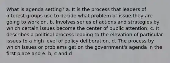 What is agenda setting? a. It is the process that leaders of interest groups use to decide what problem or issue they are going to work on. b. Involves series of actions and strategies by which certain issues become the center of public attention; c. It describes a political process leading to the elevation of particular issues to a high level of policy deliberation. d. The process by which issues or problems get on the government's agenda in the first place and e. b, c and d