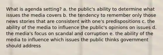 What is agenda setting? a. the public's ability to determine what issues the media covers b. the tendency to remember only those news stories that are consistent with one's predispositions c. the ability of the media to influence the public's opinions on issues d. the media's focus on scandal and corruption e. the ability of the media to influence which issues the public thinks government should address