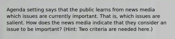 Agenda setting says that the public learns from news media which issues are currently important. That is, which issues are salient. How does the news media indicate that they consider an issue to be important? (Hint: Two criteria are needed here.)