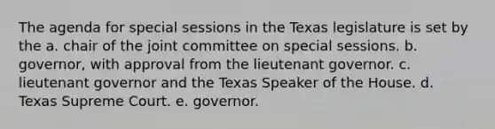 The agenda for special sessions in the Texas legislature is set by the a. chair of the joint committee on special sessions. b. governor, with approval from the lieutenant governor. c. lieutenant governor and the Texas Speaker of the House. d. Texas Supreme Court. e. governor.