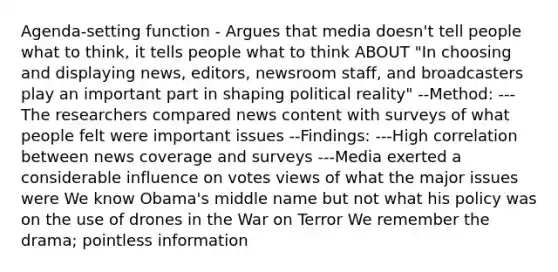 Agenda-setting function - Argues that media doesn't tell people what to think, it tells people what to think ABOUT "In choosing and displaying news, editors, newsroom staff, and broadcasters play an important part in shaping political reality" --Method: ---The researchers compared news content with surveys of what people felt were important issues --Findings: ---High correlation between news coverage and surveys ---Media exerted a considerable influence on votes views of what the major issues were We know Obama's middle name but not what his policy was on the use of drones in the War on Terror We remember the drama; pointless information