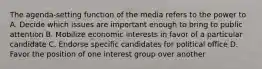 The agenda-setting function of the media refers to the power to A. Decide which issues are important enough to bring to public attention B. Mobilize economic interests in favor of a particular candidate C. Endorse specific candidates for political office D. Favor the position of one interest group over another