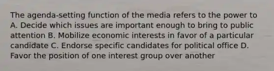 The agenda-setting function of the media refers to the power to A. Decide which issues are important enough to bring to public attention B. Mobilize economic interests in favor of a particular candidate C. Endorse specific candidates for political office D. Favor the position of one interest group over another