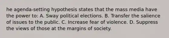 he agenda-setting hypothesis states that the mass media have the power to: A. Sway political elections. B. Transfer the salience of issues to the public. C. Increase fear of violence. D. Suppress the views of those at the margins of society.