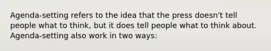 Agenda-setting refers to the idea that the press doesn't tell people what to think, but it does tell people what to think about. Agenda-setting also work in two ways: