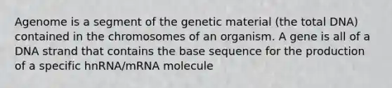 Agenome is a segment of the genetic material (the total DNA) contained in the chromosomes of an organism. A gene is all of a DNA strand that contains the base sequence for the production of a specific hnRNA/mRNA molecule