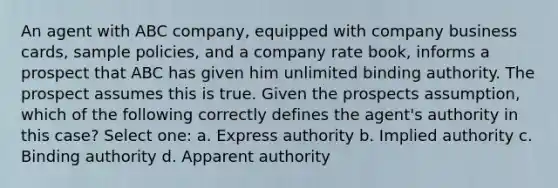 An agent with ABC company, equipped with company business cards, sample policies, and a company rate book, informs a prospect that ABC has given him unlimited binding authority. The prospect assumes this is true. Given the prospects assumption, which of the following correctly defines the agent's authority in this case? Select one: a. Express authority b. Implied authority c. Binding authority d. Apparent authority