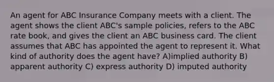 An agent for ABC Insurance Company meets with a client. The agent shows the client ABC's sample policies, refers to the ABC rate book, and gives the client an ABC business card. The client assumes that ABC has appointed the agent to represent it. What kind of authority does the agent have? A)implied authority B) apparent authority C) express authority D) imputed authority