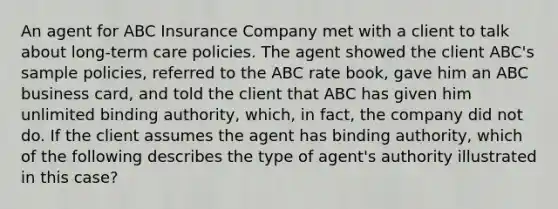 An agent for ABC Insurance Company met with a client to talk about long-term care policies. The agent showed the client ABC's sample policies, referred to the ABC rate book, gave him an ABC business card, and told the client that ABC has given him unlimited binding authority, which, in fact, the company did not do. If the client assumes the agent has binding authority, which of the following describes the type of agent's authority illustrated in this case?