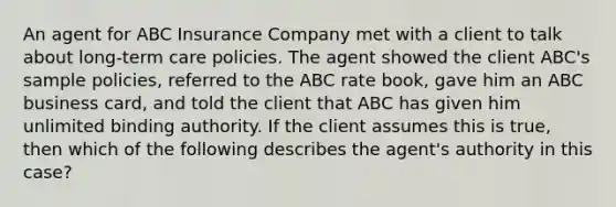 An agent for ABC Insurance Company met with a client to talk about long-term care policies. The agent showed the client ABC's sample policies, referred to the ABC rate book, gave him an ABC business card, and told the client that ABC has given him unlimited binding authority. If the client assumes this is true, then which of the following describes the agent's authority in this case?